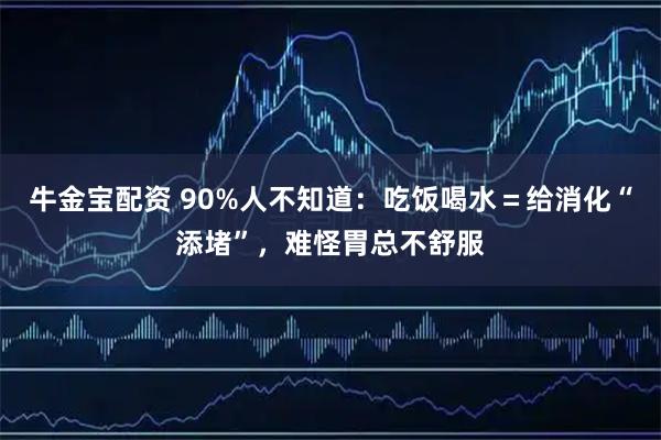 牛金宝配资 90%人不知道：吃饭喝水＝给消化“添堵”，难怪胃总不舒服