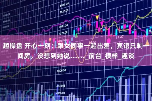 趣操盘 开心一刻：跟女同事一起出差，宾馆只剩一间房，没想到她说……_前台_模样_趣谈