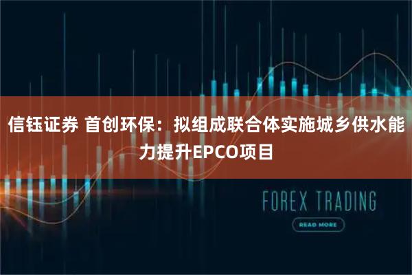 信钰证券 首创环保：拟组成联合体实施城乡供水能力提升EPCO项目
