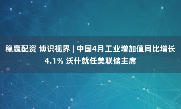 稳赢配资 博识视界 | 中国4月工业增加值同比增长4.1% 沃什就任美联储主席