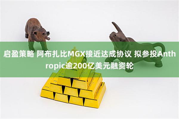 启盈策略 阿布扎比MGX接近达成协议 拟参投Anthropic逾200亿美元融资轮