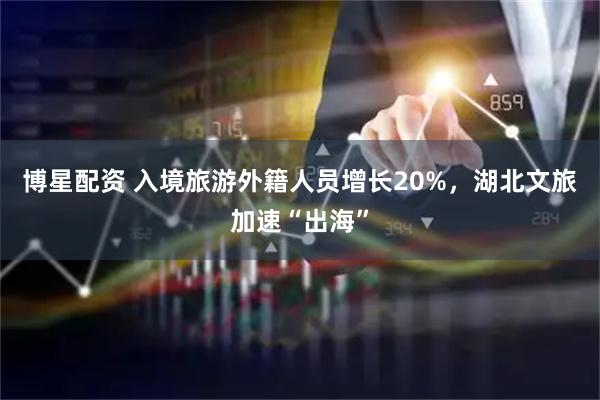 博星配资 入境旅游外籍人员增长20%，湖北文旅加速“出海”