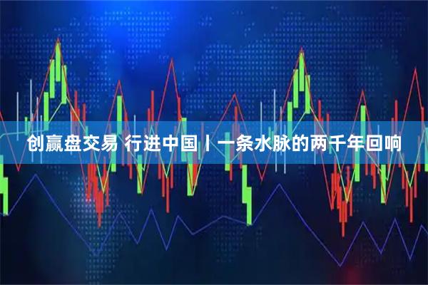 创赢盘交易 行进中国丨一条水脉的两千年回响